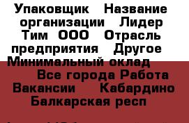 Упаковщик › Название организации ­ Лидер Тим, ООО › Отрасль предприятия ­ Другое › Минимальный оклад ­ 21 000 - Все города Работа » Вакансии   . Кабардино-Балкарская респ.